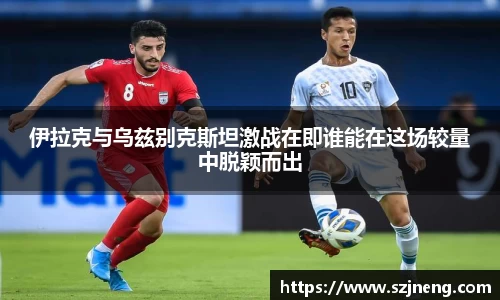 伊拉克与乌兹别克斯坦激战在即谁能在这场较量中脱颖而出