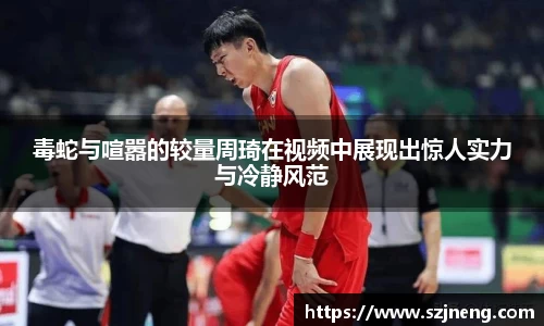 毒蛇与喧嚣的较量周琦在视频中展现出惊人实力与冷静风范