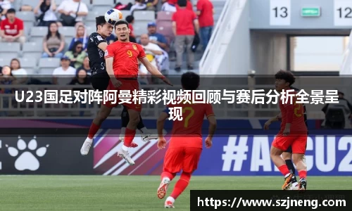 U23国足对阵阿曼精彩视频回顾与赛后分析全景呈现