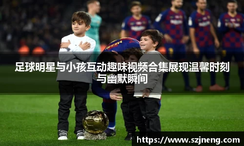 足球明星与小孩互动趣味视频合集展现温馨时刻与幽默瞬间