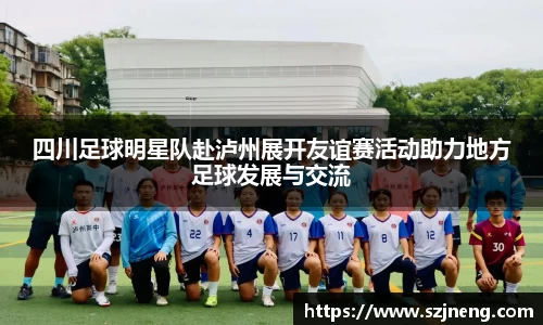 四川足球明星队赴泸州展开友谊赛活动助力地方足球发展与交流